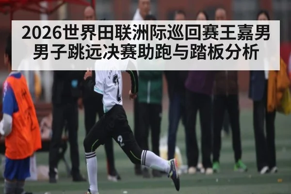 2026世界田联洲际巡回赛王嘉男男子跳远决赛助跑与踏板分析