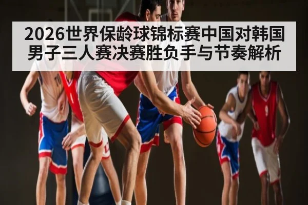 2026世界保龄球锦标赛中国对韩国男子三人赛决赛胜负手与节奏解析