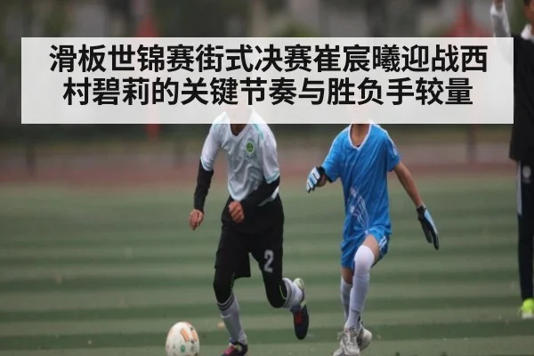 滑板世锦赛街式决赛崔宸曦迎战西村碧莉的关键节奏与胜负手较量